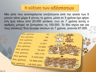 Μία γάτα που αναπαράγεται ανεξέλεγκτα από την ηλικία των 5
μηνών κάνει μέχρι 4 γέννες το χρόνο, μέσα σε 5 χρόνια έχει φέρει
στη ζωή πάνω από 20.000 γατάκια, ενώ σε 7 χρόνια αυτός ο
αριθμός μπορεί να ξεπεράσει τις 150.000. Το ίδιο ισχύει και για
τους σκύλους! Ένα ζευγάρι σκύλων σε 7 χρόνια, γίνονται 67.000.
 