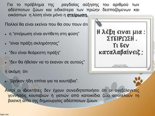 Για το πρόβλημα της ραγδαίας αύξησης του αριθμού των
αδέσποτων ζώων και ειδικότερα των πρώην δεσποζόμενων και
οικόσιτων η λύση είναι μόνο η στείρωση.
Πολλοί θα είναι εκείνοι που θα σου πουν ότι :
 η “στείρωση είναι αντίθετη στη φύση”
 “είναι πράξη σκληρότητας”
 “δεν είναι θεάρεστη πράξη”
 “δεν θα ήθελαν να το έκαναν σε αυτούς”
ή ακόμη ότι
 “βρήκαν ήδη σπίτια για τα κουτάβια”.
Αυτοί οι ιδιοκτήτες δεν έχουν συνειδητοποιήσει ότι οι ανεξέλεγκτες
γεννήσεις κουταβιών ή γατιών από κατοικίδια ζώα αποτελούν τη
βασική αιτία της δημιουργίας αδέσποτων ζώων.
 