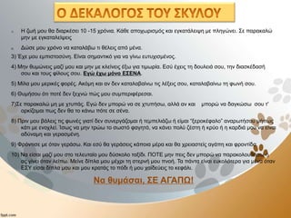 1) Η ζωή μου θα διαρκέσει 10 -15 χρόνια. Κάθε αποχωρισμός και εγκατάλειψη με πληγώνει. Σε παρακαλώ
μην με εγκαταλείψεις
2) Δώσε μου χρόνο να καταλάβω τι θέλεις από μένα.
3) Έχε μου εμπιστοσύνη. Είναι σημαντικό για να γίνω ευτυχισμένος.
4) Μην θυμώνεις μαζί μου και μην με κλείνεις έξω για τιμωρία. Εσύ έχεις τη δουλειά σου, την διασκέδασή
σου και τους φίλους σου. Εγώ έχω μόνο ΕΣΕΝΑ.
5) Μίλα μου μερικές φορές. Ακόμη και αν δεν καταλαβαίνω τις λέξεις σου, καταλαβαίνω τη φωνή σου.
6) Θυμήσου ότι ποτέ δεν ξεχνώ πώς μου συμπεριφέρεσαι.
7)Σε παρακαλώ μη με χτυπάς. Εγώ δεν μπορώ να σε χτυπήσω, αλλά αν και μπορώ να δαγκώσω σου τ'
ορκίζομαι πως δεν θα το κάνω πότε σε σένα.
8) Πριν μου βάλεις τις φωνές γιατί δεν συνεργάζομαι ή τεμπελιάζω ή είμαι “ξεροκέφαλο” αναρωτήσου μήπως
κάτι με ενοχλεί. Ίσως να μην τρώω το σωστό φαγητό, να κάνει πολύ ζέστη ή κρύο ή η καρδιά μου να είναι
αδύναμη και γερασμένη.
9) Φρόντισε με όταν γεράσω. Και εσύ θα γεράσεις κάποια μέρα και θα χρειαστείς αγάπη και φροντίδα.
10) Να είσαι μαζί μου στο τελευταίο μου δύσκολο ταξίδι. ΠΟΤΕ μην πεις δεν μπορώ να παρακολουθήσω ή
ας γίνει όταν λείπω. Μείνε δίπλα μου μέχρι τη στερνή μου πνοή. Τα πάντα είναι ευκολότερα για μένα όταν
ΕΣΥ είσαι δίπλα μου και μου κρατάς το πόδι ή μου χαϊδεύεις το κεφάλι.
Να θυμάσαι, ΣΕ ΑΓΑΠΩ!
 