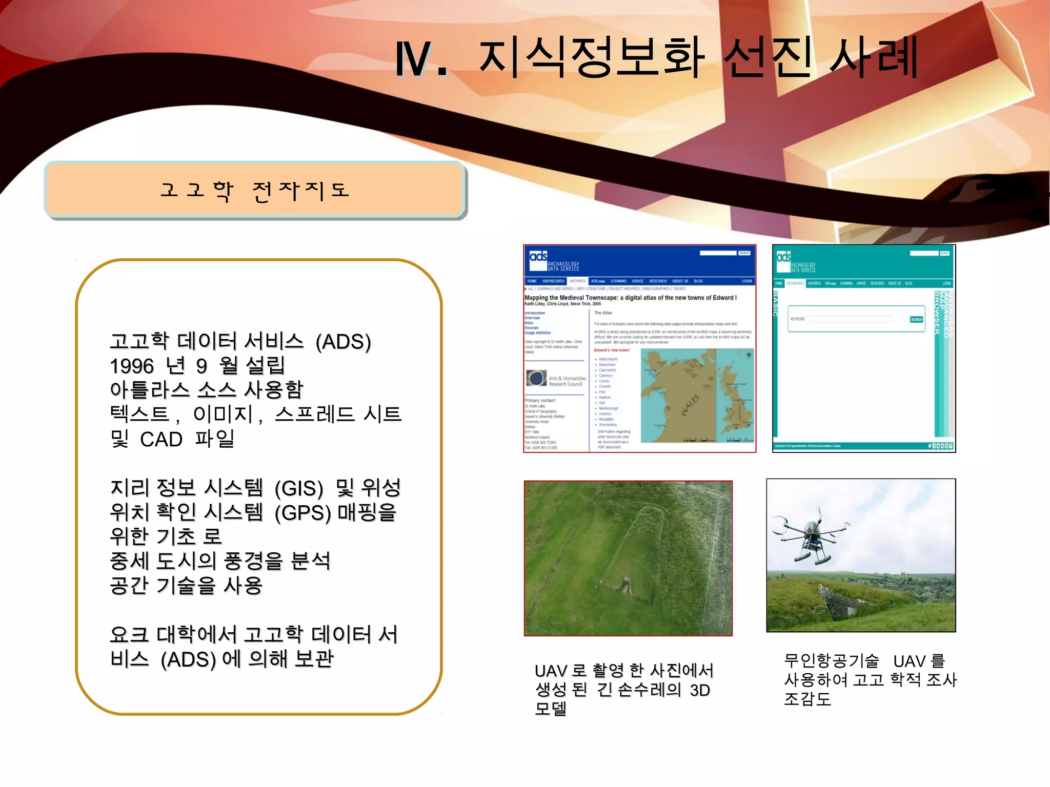 ⅣⅣ.. 지식정보화 선진 사례
고고학 전자지도고고학 전자지도
이미지 , 텍스트 , 차트 및 역사지도의
데이터베이스
매핑랑스 고딕 양식의 건축원에서 고려
12 ~ 13 세기 프랑스의 형성
고고학 데이터 서비스고고학 데이터 서비스 (ADS)(ADS)
19961996 년년 99 월 설립 월 설립 
아틀라스 소스 사용함아틀라스 소스 사용함
텍스트 , 이미지 , 스프레드 시트
및 CAD 파일
지리 정보 시스템지리 정보 시스템 (GIS)(GIS) 및 위성및 위성
위치 확인 시스템위치 확인 시스템 (GPS)(GPS) 매핑을매핑을
위한 기초 로위한 기초 로
중세 도시의 풍경을 분석중세 도시의 풍경을 분석
공간 기술을 사용공간 기술을 사용
요크 대학에서 고고학 데이터 서요크 대학에서 고고학 데이터 서
비스비스 (ADS)(ADS) 에 의해 보관에 의해 보관
UAVUAV 로 촬영 한 사진에서로 촬영 한 사진에서
생성 된 긴 손수레의생성 된 긴 손수레의 3D3D
모델모델
무인항공기술   UAV 를
사용하여 고고 학적 조사
조감도
 