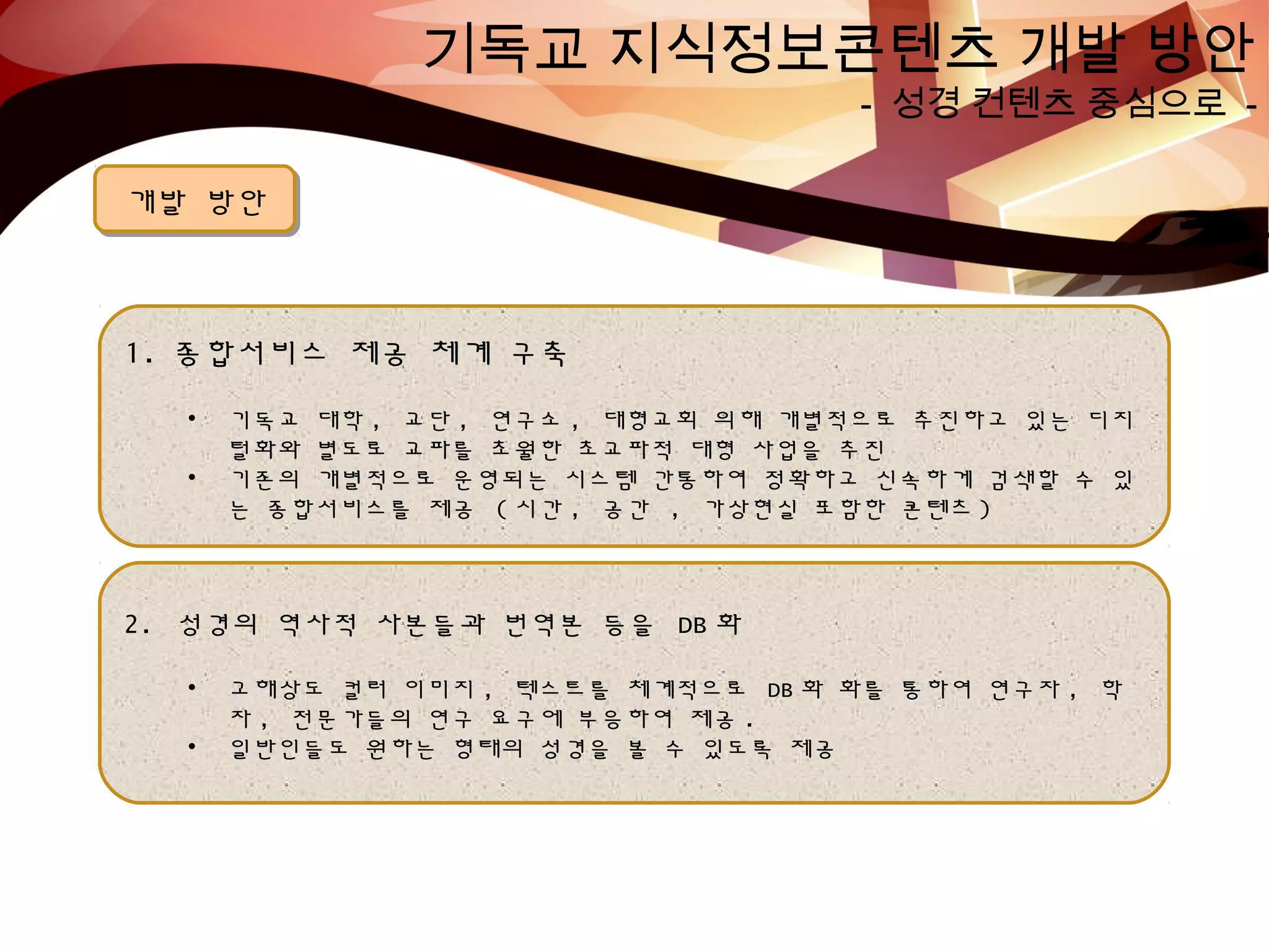 기독교 지식정보콘텐츠 개발 방안
- 성경 컨텐츠 중심으로 -
개발 방안개발 방안
1. 종합서비스 제공 체계 구축
• 기독교 대학 , 교단 , 연구소 , 대형교회 의해 개별적으로 추진하고 있는 디지
털화와 별도로 교파를 초월한 초교파적 대형 사업을 추진
• 기존의 개별적으로 운영되는 시스템 간통하여 정확하고 신속하게 검색할 수 있
는 종합서비스를 제공 ( 시간 , 공간 , 가상현실 포함한 콘텐츠 )
2. 성경의 역사적 사본들과 번역본 등을 DB 화
• 고해상도 컬러 이미지 , 텍스트를 체계적으로 DB 화 화를 통하여 연구자 , 학
자 , 전문가들의 연구 요구에 부응하여 제공 .
• 일반인들도 원하는 형태의 성경을 볼 수 있도록 제공
 