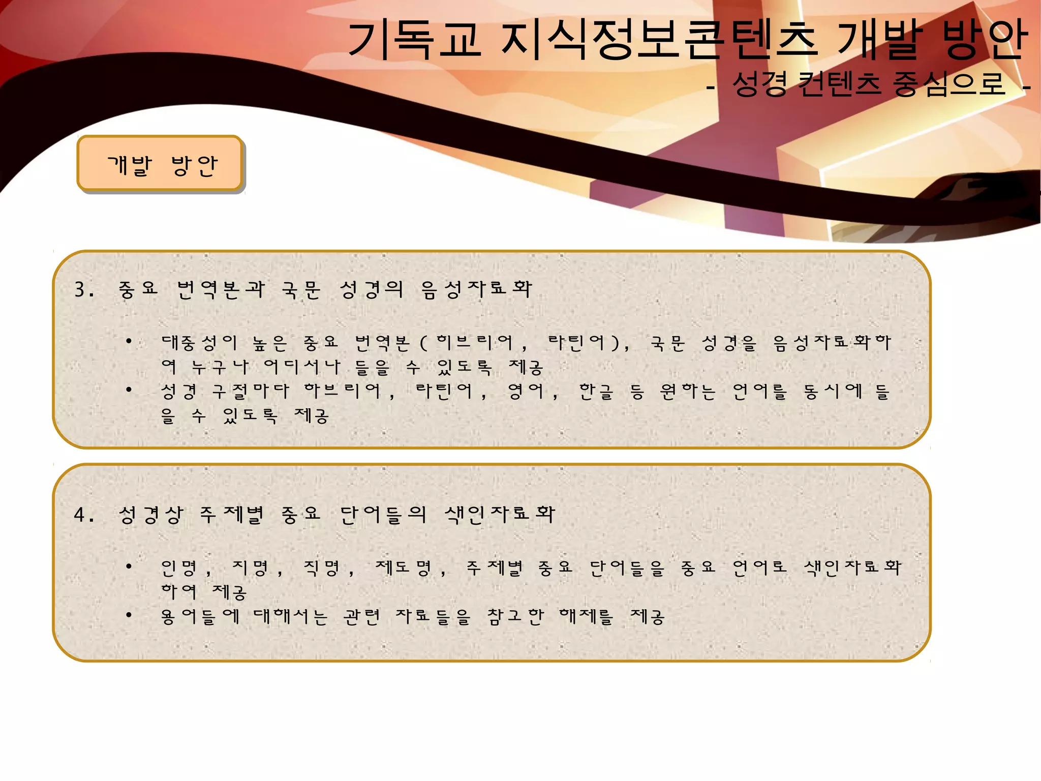 기독교 지식정보콘텐츠 개발 방안
- 성경 컨텐츠 중심으로 -
개발 방안개발 방안
3. 중요 번역본과 국문 성경의 음성자료화
• 대중성이 높은 중요 번역본 ( 히브리어 , 라틴어 ), 국문 성경을 음성자료화하
여 누구나 어디서나 들을 수 있도록 제공
• 성경 구절마다 하브리어 , 라틴어 , 영어 , 한글 등 원하는 언어를 동시에 들
을 수 있도록 제공
4. 성경상 주제별 중요 단어들의 색인자료화
• 인명 , 지명 , 직명 , 제도명 , 주제별 중요 단어들을 중요 언어로 색인자료화
하여 제공
• 용어들에 대해서는 관련 자료들을 참고한 해제를 제공
 