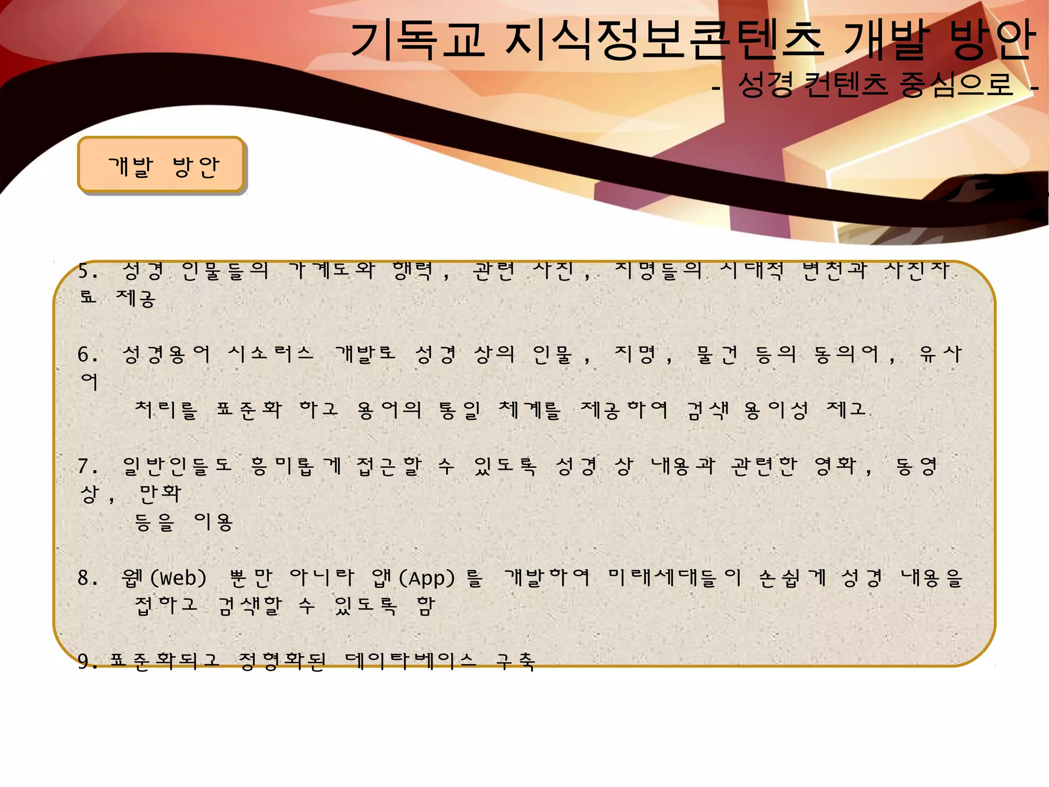 기독교 지식정보콘텐츠 개발 방안
- 성경 컨텐츠 중심으로 -
개발 방안개발 방안
5. 성경 인물들의 가계도와 행력 , 관련 사진 , 지명들의 시대적 변천과 사진자
료 제공
6. 성경용어 시소러스 개발로 성경 상의 인물 , 지명 , 물건 등의 동의어 , 유사
어
처리를 표준화 하고 용어의 통일 체계를 제공하여 검색 용이성 제고
7. 일반인들도 흥미롭게 접근할 수 있도록 성경 상 내용과 관련한 영화 , 동영
상 , 만화
등을 이용
8. 웹 (Web) 뿐만 아니라 앱 (App) 를 개발하여 미래세대들이 손쉽게 성경 내용을
접하고 검색할 수 있도록 함
9. 표준화되고 정형화된 데이타베이스 구축
 