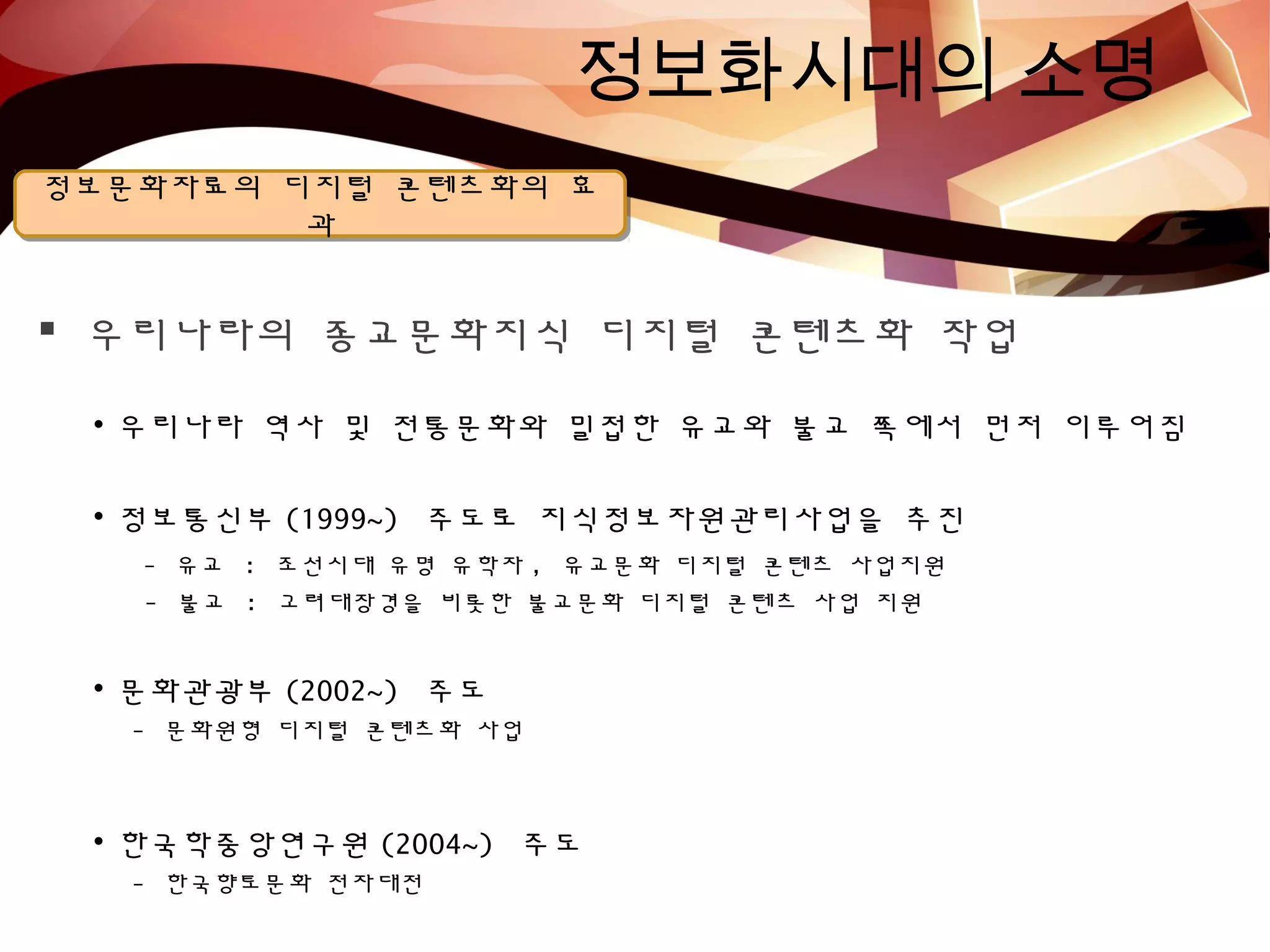 정보화시대의 소명
정보문화자료의 디지털 콘텐츠화의 효
과
정보문화자료의 디지털 콘텐츠화의 효
과
 우리나라의 종교문화지식 디지털 콘텐츠화 작업
• 우리나라 역사 및 전통문화와 밀접한 유교와 불교 쪽에서 먼저 이루어짐
• 정보통신부 (1999~) 주도로 지식정보자원관리사업을 추진
- 유교 : 조선시대 유명 유학자 , 유교문화 디지털 콘텐츠 사업지원
- 불교 : 고려대장경을 비롯한 불교문화 디지털 콘텐츠 사업 지원
• 문화관광부 (2002~) 주도
- 문화원형 디지털 콘텐츠화 사업
• 한국학중앙연구원 (2004~) 주도
- 한국향토문화 전자대전
 