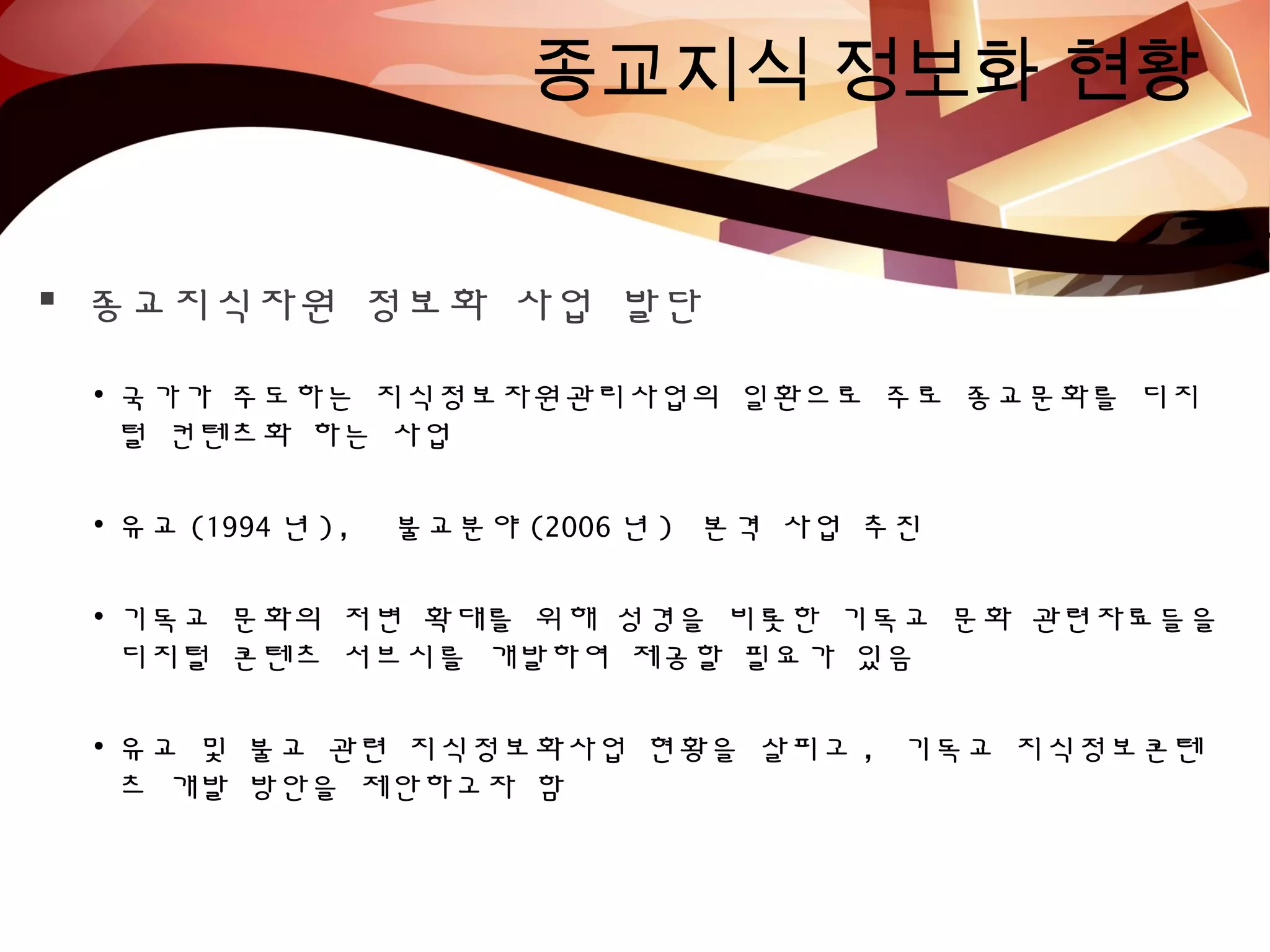 종교지식 정보화 현황
 종교지식자원 정보화 사업 발단
• 국가가 주도하는 지식정보자원관리사업의 일환으로 주로 종교문화를 디지
털 컨텐츠화 하는 사업
• 유교 (1994 년 ), 불교분야 (2006 년 ) 본격 사업 추진
• 기독교 문화의 저변 확대를 위해 성경을 비롯한 기독교 문화 관련자료들을
디지털 콘텐츠 서브시를 개발하여 제공할 필요가 있음
• 유교 및 불교 관련 지식정보화사업 현황을 살피고 , 기독교 지식정보콘텐
츠 개발 방안을 제안하고자 함
 