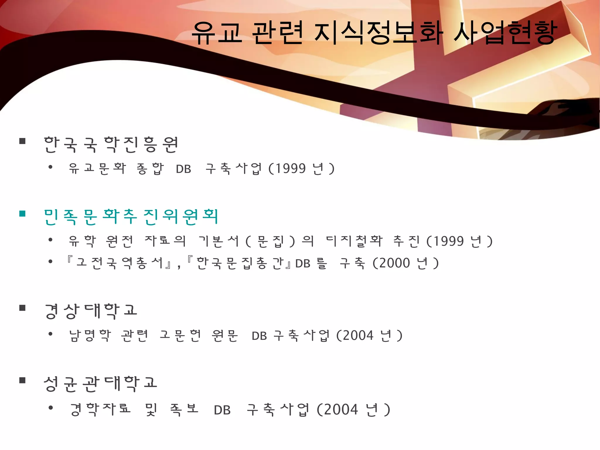 유교 관련 지식정보화 사업현황
 한국국학진흥원
• 유교문화 종합 DB 구축사업 (1999 년 )
 민족문화추진위원회
• 유학 원전 자료의 기본서 ( 문집 ) 의 디지철화 추진 (1999 년 )
• 『고전국역총서』 , 『한국문집총간』 DB 를 구축 (2000 년 )
 경상대학교
• 남명학 관련 고문헌 원문 DB 구축사업 (2004 년 )
 성균관대학교
• 경학자료 및 족보 DB 구축사업 (2004 년 )
 