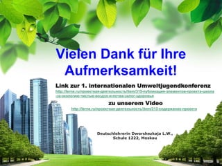 Vielen Dank für Ihre
Aufmerksamkeit!
Deutschlehrerin Dworshezkaja L.W.,
Schule 1222, Moskau
zu unserem Video
http://lerne.ru/проектная-деятельность/item/313-содержание-проекта
Link zur 1. internationalen Umweltjugendkonferenz
http://lerne.ru/проектная-деятельность/item/315-публикация-элементов-проекта-школа
-за-экологию-чистые-воздух-и-почва-залог-здоровья
 