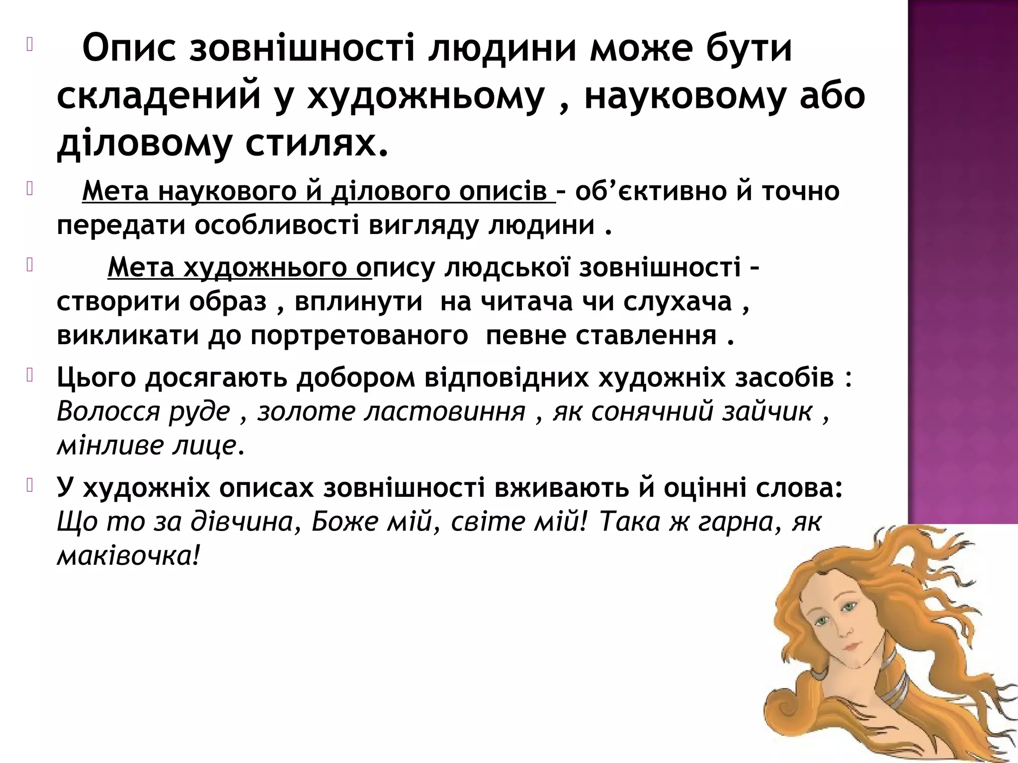  Опис зовнішності людини може бути
складений у художньому , науковому або
діловому стилях.
 Мета наукового й ділового описів – об’єктивно й точно
передати особливості вигляду людини .
 Мета художнього опису людської зовнішності –
створити образ , вплинути на читача чи слухача ,
викликати до портретованого певне ставлення .
 Цього досягають добором відповідних художніх засобів :
Волосся руде , золоте ластовиння , як сонячний зайчик ,
мінливе лице.
 У художніх описах зовнішності вживають й оцінні слова:
Що то за дівчина, Боже мій, світе мій! Така ж гарна, як
маківочка!
 