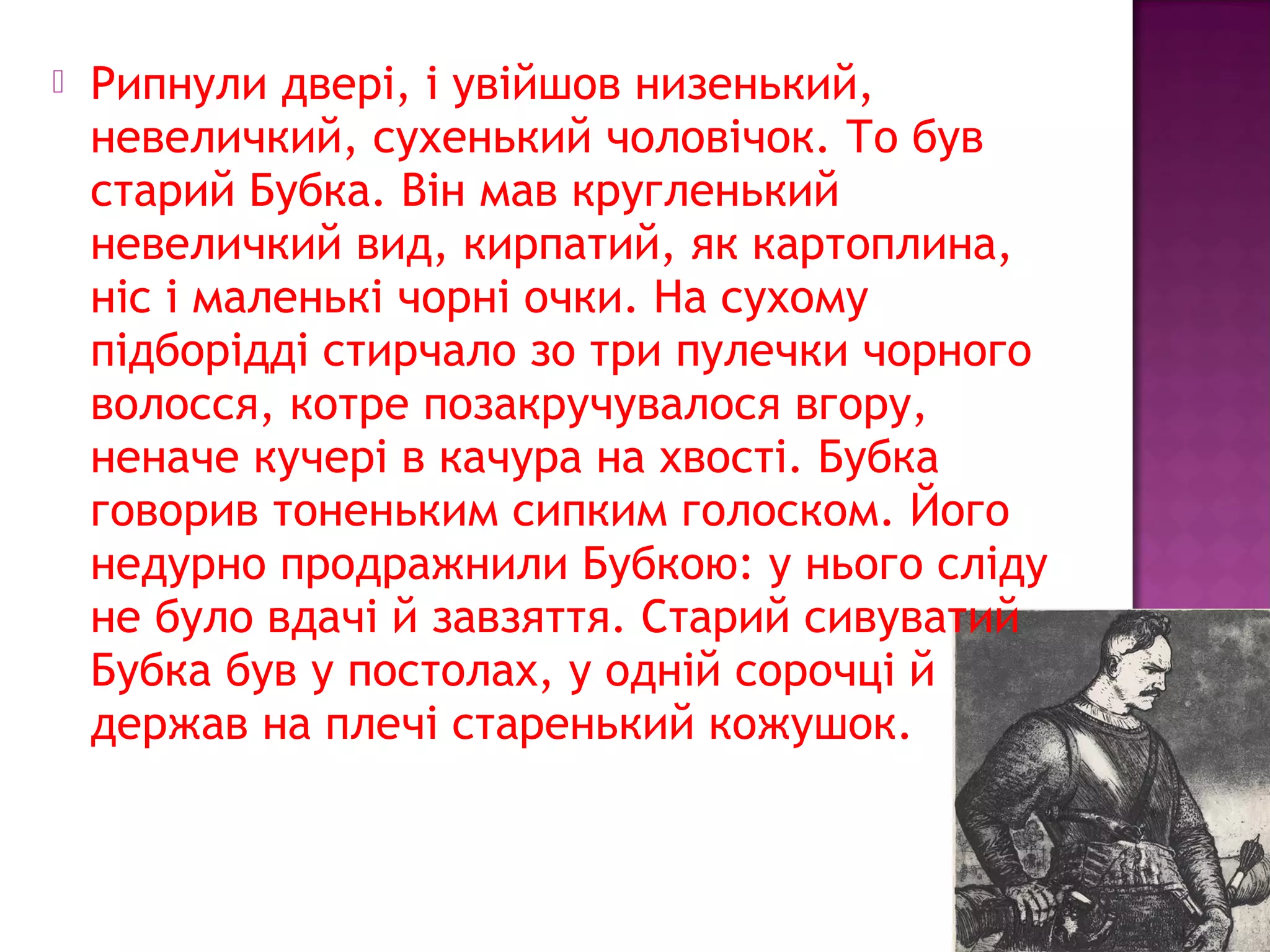  Рипнули двері, і увійшов низенький,
невеличкий, сухенький чоловічок. То був
старий Бубка. Він мав кругленький
невеличкий вид, кирпатий, як картоплина,
ніс і маленькі чорні очки. На сухому
підборідді стирчало зо три пулечки чорного
волосся, котре позакручувалося вгору,
неначе кучері в качура на хвості. Бубка
говорив тоненьким сипким голоском. Його
недурно продражнили Бубкою: у нього сліду
не було вдачі й завзяття. Старий сивуватий
Бубка був у постолах, у одній сорочці й
держав на плечі старенький кожушок.
 