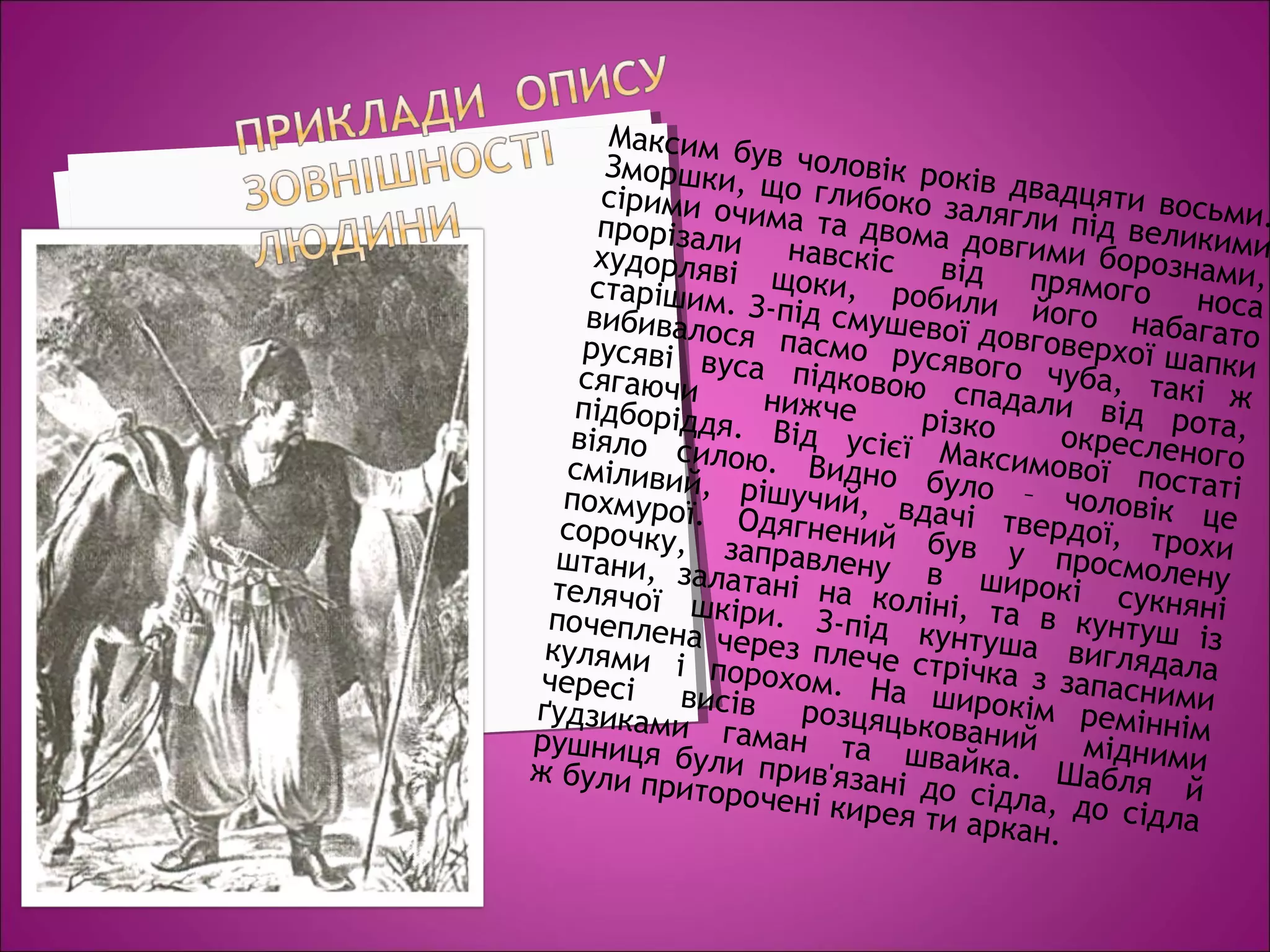 Максим був чоловік років двадцяти восьми.
Зморшки, що глибоко залягли під великими
сірими очима та двома довгими борознами,
прорізали навскіс від прямого носа
худорляві щоки, робили його набагато
старішим. З-під смушевої довговерхої шапки
вибивалося пасмо русявого чуба, такі ж
русяві вуса підковою спадали від рота,
сягаючи нижче різко окресленого
підборіддя. Від усієї Максимової постаті
віяло силою. Видно було – чоловік це
сміливий, рішучий, вдачі твердої, трохи
похмурої. Одягнений був у просмолену
сорочку, заправлену в широкі сукняні
штани, залатані на коліні, та в кунтуш із
телячої шкіри. З-під кунтуша виглядала
почеплена через плече стрічка з запасними
кулями і порохом. На широкім реміннім
чересі висів розцяцькований мідними
ґудзиками гаман та швайка. Шабля й
рушниця були прив'язані до сідла, до сідла
ж були приторочені кирея ти аркан.
 