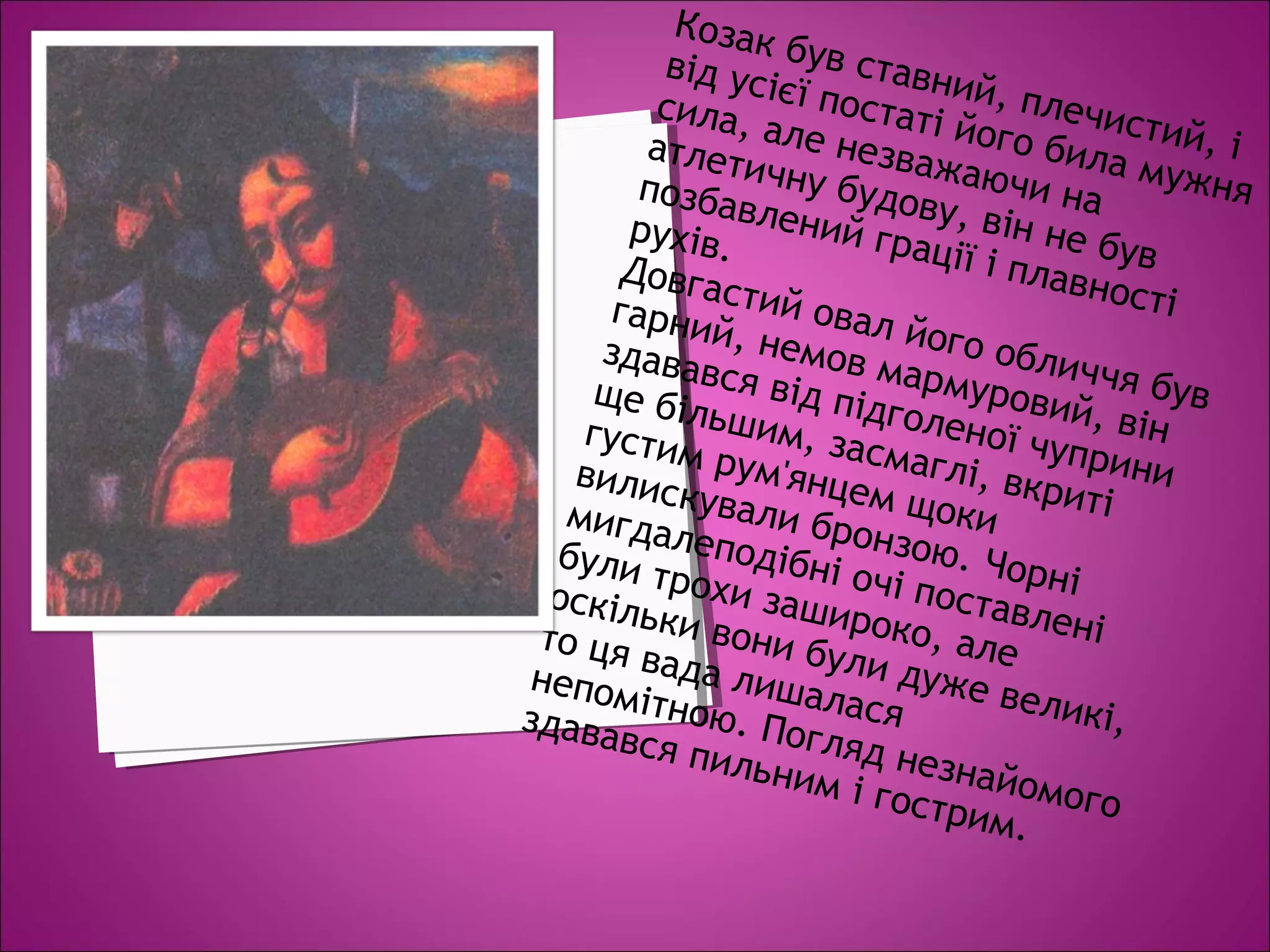 Козак був ставний, плечистий, і
від усієї постаті його била мужня
сила, але незважаючи на
атлетичну будову, він не був
позбавлений грації і плавності
рухів.
Довгастий овал його обличчя був
гарний, немов мармуровий, він
здавався від підголеної чуприни
ще більшим, засмаглі, вкриті
густим рум'янцем щоки
вилискували бронзою. Чорні
мигдалеподібні очі поставлені
були трохи зашироко, але
оскільки вони були дуже великі,
то ця вада лишалася
непомітною. Погляд незнайомого
здавався пильним і гострим.
 