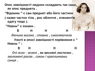 Опис зовнішності людини складають так само,
як опис предмета .
“Відомим “ є сам предмет або його частини
( назви частин тіла , рис обличчя , елементів
одягу тощо ).
“Новим” є ознаки .
В Н Н Н
дівчина висока , ставна , смаглявочола
Ужиті в описі зовнішності порівняння є “
Новим “ :
В Н Н Н
Очі ясно – зелені , як весняні листочки ,
зволожені росою , соком і краплинками
сонця .
 