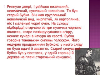  Рипнули двері, і увійшов низенький,
невеличкий, сухенький чоловічок. То був
старий Бубка. Він мав кругленький
невеличкий вид, кирпатий, як картоплина,
ніс і маленькі чорні очки. На сухому
підборідді стирчало зо три пулечки чорного
волосся, котре позакручувалося вгору,
неначе кучері в качура на хвості. Бубка
говорив тоненьким сипким голоском. Його
недурно продражнили Бубкою: у нього сліду
не було вдачі й завзяття. Старий сивуватий
Бубка був у постолах, у одній сорочці й
держав на плечі старенький кожушок.
 