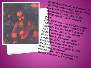 Козак був ставний, плечистий, і
від усієї постаті його била мужня
сила, але незважаючи на
атлетичну будову, він не був
позбавлений грації і плавності
рухів.
Довгастий овал його обличчя був
гарний, немов мармуровий, він
здавався від підголеної чуприни
ще більшим, засмаглі, вкриті
густим рум'янцем щоки
вилискували бронзою. Чорні
мигдалеподібні очі поставлені
були трохи зашироко, але
оскільки вони були дуже великі,
то ця вада лишалася
непомітною. Погляд незнайомого
здавався пильним і гострим.
 