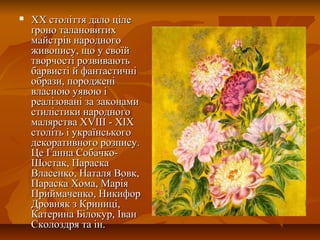  ХХ століття дало цілеХХ століття дало ціле
ґроно талановитихґроно талановитих
майстрів народногомайстрів народного
живопису, що у своїйживопису, що у своїй
творчості розвиваютьтворчості розвивають
барвисті й фантастичнібарвисті й фантастичні
образи, породженіобрази, породжені
власною уявою івласною уявою і
реалізовані за законамиреалізовані за законами
стилістики народногостилістики народного
малярства XVIІІ - ХІХмалярства XVIІІ - ХІХ
століть і українськогостоліть і українського
декоративного розпису.декоративного розпису.
Це Ганна Собачко-Це Ганна Собачко-
Шостак, ПараскаШостак, Параска
Власенко, Наталя Вовк,Власенко, Наталя Вовк,
Параска Хома, МаріяПараска Хома, Марія
Приймаченко, НикифорПриймаченко, Никифор
Дровняк з Криниці,Дровняк з Криниці,
Катерина Білокур, ІванКатерина Білокур, Іван
Сколоздря та ін.Сколоздря та ін.
 