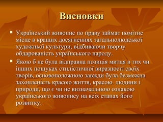 ВисновкиВисновки
 Український живопис по праву займає помітнеУкраїнський живопис по праву займає помітне
місце в кращих досягненнях загальнолюдськоїмісце в кращих досягненнях загальнолюдської
художньої культури, відбиваючи творчухудожньої культури, відбиваючи творчу
обдарованість українського народу.обдарованість українського народу.
 Якою б не була відправна позиція митця в тих чиЯкою б не була відправна позиція митця в тих чи
інших пошуках стилістичної виразності своїхінших пошуках стилістичної виразності своїх
творів, основоположною завжди була безмежнатворів, основоположною завжди була безмежна
захопленість красою життя, красою людини ізахопленість красою життя, красою людини і
природи, що є чи не визначальною ознакоюприроди, що є чи не визначальною ознакою
українського живопису на всіх етапах йогоукраїнського живопису на всіх етапах його
розвитку.розвитку.
 