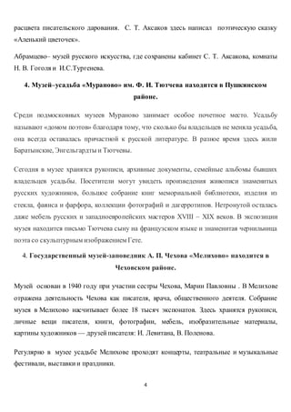 4
расцвета писательского дарования. С. Т. Аксаков здесь написал поэтическую сказку
«Аленький цветочек».
Абрамцево– музей русского искусства, где сохранены кабинет С. Т. Аксакова, комнаты
Н. В. Гоголя и И.С.Тургенева.
4. Музей–усадьба «Мураново» им. Ф. И. Тютчева находится в Пушкинском
районе.
Среди подмосковных музеев Мураново занимает особое почетное место. Усадьбу
называют «домом поэтов» благодаря тому, что сколько бы владельцев не меняла усадьба,
она всегда оставалась причастной к русской литературе. В разное время здесь жили
Баратынские, Энгельгардты и Тютчевы.
Сегодня в музее хранятся рукописи, архивные документы, семейные альбомы бывших
владельцев усадьбы. Посетители могут увидеть произведения живописи знаменитых
русских художников, большое собрание книг мемориальной библиотеки, изделия из
стекла, фаянса и фарфора, коллекции фотографий и дагерротипов. Нетронутой осталась
даже мебель русских и западноевропейских мастеров XVIII – XIX веков. В экспозиции
музея находится письмо Тютчева сыну на французском языке и знаменитая чернильница
поэта со скульптурным изображением Гете.
4. Государственный музей-заповедник А. П. Чехова «Мелихово» находится в
Чеховском районе.
Музей основан в 1940 году при участии сестры Чехова, Марии Павловны . В Мелихове
отражена деятельность Чехова как писателя, врача, общественного деятеля. Собрание
музея в Мелихово насчитывает более 18 тысяч экспонатов. Здесь хранятся рукописи,
личные вещи писателя, книги, фотографии, мебель, изобразительные материалы,
картины художников — друзейписателя: И. Левитана, В. Поленова.
Регулярно в музее усадьбе Мелихове проходят концерты, театральные и музыкальные
фестивали, выставки и праздники.
 