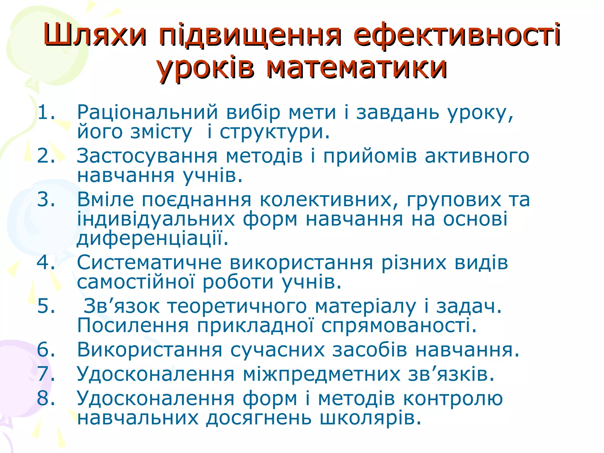 Шляхи підвищення ефективностіШляхи підвищення ефективності
уроків математикиуроків математики
1. Раціональний вибір мети і завдань уроку,
його змісту і структури.
2. Застосування методів і прийомів активного
навчання учнів.
3. Вміле поєднання колективних, групових та
індивідуальних форм навчання на основі
диференціації.
4. Систематичне використання різних видів
самостійної роботи учнів.
5. Зв’язок теоретичного матеріалу і задач.
Посилення прикладної спрямованості.
6. Використання сучасних засобів навчання.
7. Удосконалення міжпредметних зв’язків.
8. Удосконалення форм і методів контролю
навчальних досягнень школярів.
 