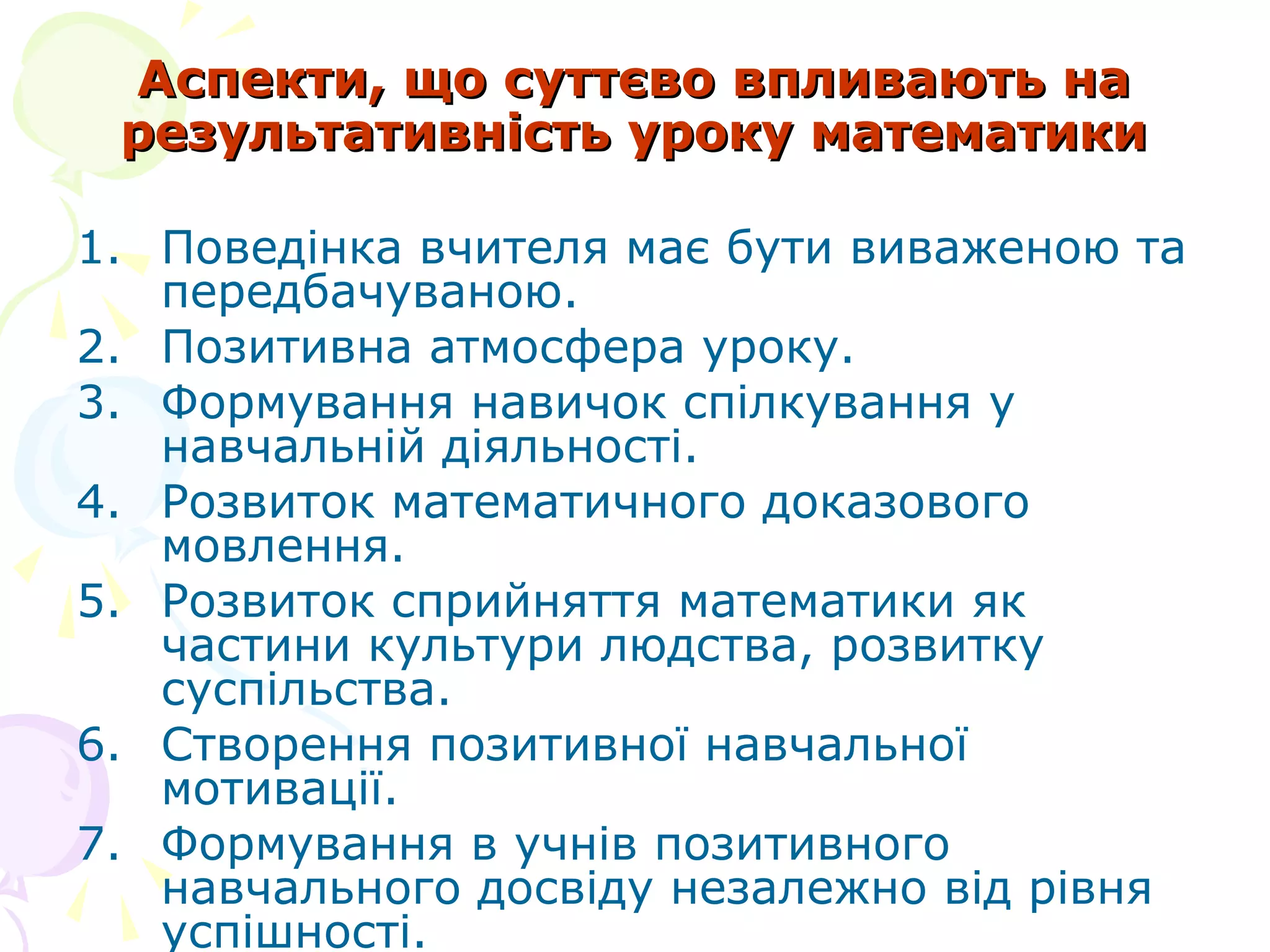 Аспекти, що суттєво впливають наАспекти, що суттєво впливають на
результативність уроку математикирезультативність уроку математики
1. Поведінка вчителя має бути виваженою та
передбачуваною.
2. Позитивна атмосфера уроку.
3. Формування навичок спілкування у
навчальній діяльності.
4. Розвиток математичного доказового
мовлення.
5. Розвиток сприйняття математики як
частини культури людства, розвитку
суспільства.
6. Створення позитивної навчальної
мотивації.
7. Формування в учнів позитивного
навчального досвіду незалежно від рівня
успішності.
 