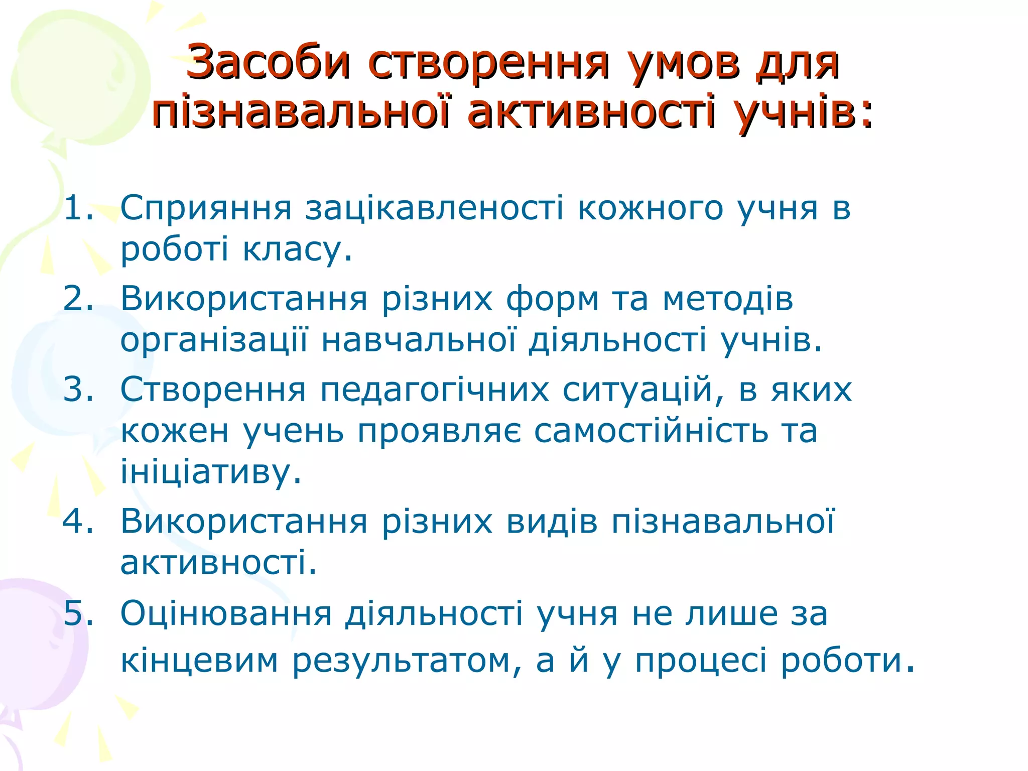 Засоби створення умов дляЗасоби створення умов для
пізнавальної активності учнів:пізнавальної активності учнів:
1. Сприяння зацікавленості кожного учня в
роботі класу.
2. Використання різних форм та методів
організації навчальної діяльності учнів.
3. Створення педагогічних ситуацій, в яких
кожен учень проявляє самостійність та
ініціативу.
4. Використання різних видів пізнавальної
активності.
5. Оцінювання діяльності учня не лише за
кінцевим результатом, а й у процесі роботи.
 