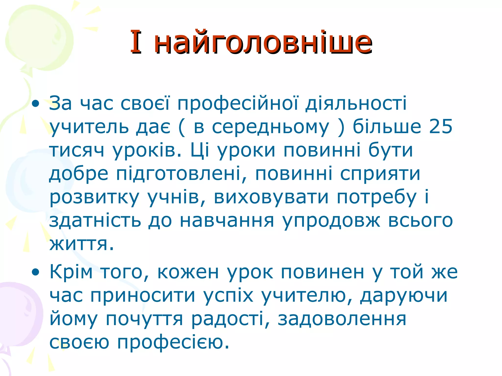 І найголовнішеІ найголовніше
• За час своєї професійної діяльності
учитель дає ( в середньому ) більше 25
тисяч уроків. Ці уроки повинні бути
добре підготовлені, повинні сприяти
розвитку учнів, виховувати потребу і
здатність до навчання упродовж всього
життя.
• Крім того, кожен урок повинен у той же
час приносити успіх учителю, даруючи
йому почуття радості, задоволення
своєю професією.
 