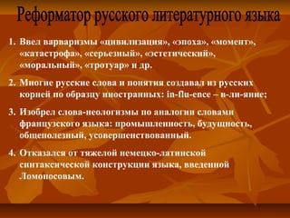 1. Ввел варваризмы «цивилизация», «эпоха», «момент», 
«катастрофа», «серьезный», «эстетический», 
«моральный», «тротуар» и др.
2. Многие русские слова и понятия создавал из русских 
корней по образцу иностранных: in-flu-ence – в-ли-яние; 
3. Изобрел слова-неологизмы по аналогии словами 
французского языка: промышленность, будущность, 
общеполезный, усовершенствованный.
4. Отказался от тяжелой немецко-латинской 
синтаксической конструкции языка, введенной 
Ломоносовым.
 