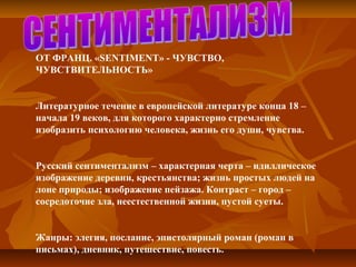 ОТ ФРАНЦ. «SENTIMENT» - ЧУВСТВО, 
ЧУВСТВИТЕЛЬНОСТЬ»
Литературное течение в европейской литературе конца 18 – 
начала 19 веков, для которого характерно стремление 
изобразить психологию человека, жизнь его души, чувства.
Русский сентиментализм – характерная черта – идиллическое 
изображение деревни, крестьянства; жизнь простых людей на 
лоне природы; изображение пейзажа. Контраст – город – 
сосредоточие зла, неестественной жизни, пустой суеты.
Жанры: элегия, послание, эпистолярный роман (роман в 
письмах), дневник, путешествие, повесть.
 