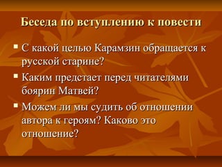 Беседа по вступлению к повестиБеседа по вступлению к повести
 С какой целью Карамзин обращается кС какой целью Карамзин обращается к
русской старине?русской старине?
 Каким предстает перед читателямиКаким предстает перед читателями
боярин Матвей?боярин Матвей?
 Можем ли мы судить об отношенииМожем ли мы судить об отношении
автора к героям? Каково этоавтора к героям? Каково это
отношение?отношение?
 