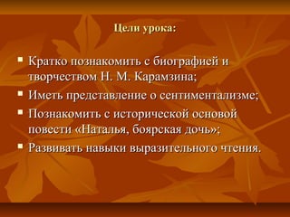Цели урока:Цели урока:
 Кратко познакомить с биографией иКратко познакомить с биографией и
творчеством Н. М. Карамзина;творчеством Н. М. Карамзина;
 Иметь представление о сентиментализме;Иметь представление о сентиментализме;
 Познакомить с исторической основойПознакомить с исторической основой
повести «Наталья, боярская дочь»;повести «Наталья, боярская дочь»;
 Развивать навыки выразительного чтения.Развивать навыки выразительного чтения.
 