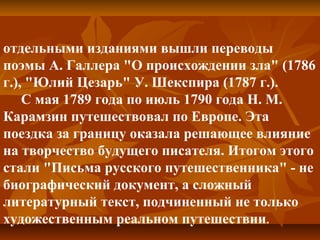 отдельными изданиями вышли переводы
поэмы А. Галлера "О происхождении зла" (1786
г.), "Юлий Цезарь" У. Шекспира (1787 г.).
С мая 1789 года по июль 1790 года Н. М.
Карамзин путешествовал по Европе. Эта
поездка за границу оказала решающее влияние
на творчество будущего писателя. Итогом этого
стали "Письма русского путешественника" - не
биографический документ, а сложный
литературный текст, подчиненный не только
художественным реальном путешествии.
 