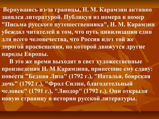 Вернувшись из-за границы, Н. М. Карамзин активно
занялся литературой. Публикуя из номера в номер
"Письма русского путешественника", Н. М. Карамзин
убеждал читателей в том, что путь цивилизации един
для всего человечества, что Россия идет той же
дорогой просвещения, по которой движутся другие
народы Европы.
В это же время выходят в свет художественные
произведения Н. М Карамзина, принесшие ему славу:
повести "Бедная Лиза" (1792 г.), "Наталья, боярская
дочь" (1792 г.), "Фрол Силин, благодетельный
человек" (1791 г.), "Лиодор" (1792 г.). Они открыли
новую страницу в истории русской литературы.
 