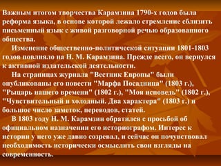 Важным итогом творчества Карамзина 1790-х годов была
реформа языка, в основе которой лежало стремление сблизить
письменный язык с живой разговорной речью образованного
общества.
Изменение общественно-политической ситуации 1801-1803
годов повлияло на Н. М. Карамзина. Прежде всего, он вернулся
к активной издательской деятельности.
На страницах журнала "Вестник Европы" были
опубликованы его повести "Марфа Посадница" (1803 г.),
"Рыцарь нашего времени" (1802 г.), "Моя исповедь" (1802 г.),
"Чувствительный и холодный. Два характера" (1803 г.) и
большое число заметок, переводов, статей.
В 1803 году Н. М. Карамзин обратился с просьбой об
официальном назначении его историографом. Интерес к
истории у него уже давно созревал, и сейчас он почувствовал
необходимость исторически осмыслить свои взгляды на
современность.
 
