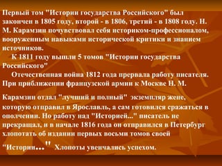 Первый том "Истории государства Российского" был
закончен в 1805 году, второй - в 1806, третий - в 1808 году. Н.
М. Карамзин почувствовал себя историком-профессионалом,
вооруженным навыками исторической критики и знанием
источников.
К 1811 году вышли 5 томов "Истории государства
Российского"
Отечественная война 1812 года прервала работу писателя.
При приближении французской армии к Москве Н. М.
Карамзин отдал "лучший и полный" экземпляр жене,
которую отправил в Ярославль, а сам готовился сражаться в
ополчении. Но работу над "Историей..." писатель не
прекращал, и в начале 1816 года он отправился в Петербург
хлопотать об издании первых восьми томов своей
"Истории..." Хлопоты увенчались успехом.
 