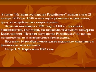  8 томов "Истории государства Российского" вышли в свет 28 
января 1818 года 3 000 экземпляров разошлись в один месяц, 
сразу же потребовалось второе издание.
     Девятый том вышел в 1821 году, в 1824 г. - десятый и 
одиннадцатый, последний, двенадцатый, том вышел посмертно. 
Карамзинская "История государства Российского" не только 
историческое, но и литературное произведение.
     Восстание 14 декабря окончательно надломило моральные и 
физические силы писателя.
     Умер Н. М. Карамзин в 1826 году.
 