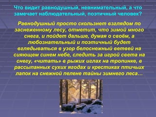 Что видит равнодушный, невнимательный, а что
замечает наблюдательный, поэтичный человек?
Равнодушный просто скользнет взглядом по
заснеженному лесу, отметит, что зимой много
снега, и пойдет дальше, думая о своём, а
любознательный и поэтичный будет
вглядываться в узор белоснежный ветвей на
сияющем синем небе, следить за игрой света на
снегу, «читать» в рыжих иглах на тропинке, в
рассыпанных сухих ягодах и крестиках птичьих
лапок на снежной пелене тайны зимнего леса…
 