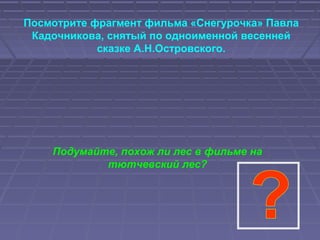 Посмотрите фрагмент фильма «Снегурочка» Павла
Кадочникова, снятый по одноименной весенней
сказке А.Н.Островского.
Подумайте, похож ли лес в фильме на
тютчевский лес?
 