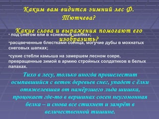Каким вам видится зимний лес Ф.
Тютчева?
Какие слова и выражения помогают его
изобразить?
• под снегом ели в «снежных шалях»;
•расцвеченные блестками солнца, могучие дубы в мохнатых
снеговых шапках;
•сухие стебли камыша на замершем лесном озере,
превращенные зимой в армию стройных солдатиков в белых
папахах.
Тихо в лесу, только иногда прошелестит
осыпавшийся с веток деревьев снег, упадет с ёлки
отяжелевшая от намёрзшего льда шишка,
процокает где-то в вершинах сосен неугомонная
белка – и снова все стихнет и замрёт в
величественной тишине.
 