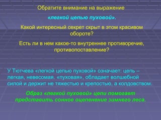 Обратите внимание на выражение
«легкой цепью пуховой».
Какой интересный секрет скрыт в этом красивом
обороте?
Есть ли в нем какое-то внутреннее противоречие,
противопоставление?
У Тютчева «легкой цепью пуховой» означает: цепь –
легкая, невесомая. «пуховая», обладает волшебной
силой и держит не тяжестью и крепостью, а колдовством.
Образ «легкой пуховой» цепи помогает
представить сонное оцепенение зимнего леса.
 