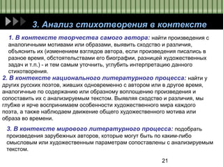 21
3. Анализ стихотворения в контексте
1. В контексте творчества самого автора: найти произведения с
аналогичными мотивами или образами, выявить сходство и различия,
объяснить их (изменением взглядов автора, если произведения писались в
разное время, обстоятельствами его биографии, разницей художественных
задач и т.п.) - и тем самым уточнить, углубить интерпретацию данного
стихотворения.
2. В контексте национального литературного процесса: найти у
других русских поэтов, живших одновременно с автором или в другое время,
аналогичные по содержанию или образному воплощению произведения и
сопоставить их с анализируемым текстом. Выявляя сходство и различия, мы
глубже и ярче воспринимаем особенности художественного мира каждого
поэта, а также наблюдаем движение общего художественного мотива или
образа во времени.
3. В контексте мирового литературного процесса: подобрать
произведения зарубежных авторов, которые могут быть по каким-либо
смысловым или художественным параметрам сопоставлены с анализируемым
текстом.
 