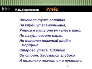 3
М.Ю.Лермонтов Утёс
Ночевала тучка золотая
На груди утеса-великана,
Утром в путь она умчалась рано,
По лазури весело играя;
Но остался влажный след в
морщине
Старого утеса. Одиноко
Он стоит. Задумался глубоко
И тихонько плачет он в пустыне.
 