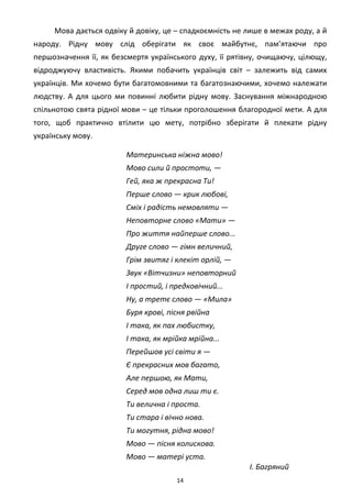 14
Мова дається одвіку й довіку, це – спадкоємність не лише в межах роду, а й
народу. Рідну мову слід оберігати як своє майбутнє, пам’ятаючи про
першозначення її, як безсмертя українського духу, її рятівну, очищаючу, цілющу,
відроджуючу властивість. Якими побачить українців світ – залежить від самих
українців. Ми хочемо бути багатомовними та багатознаючими, хочемо належати
людству. А для цього ми повинні любити рідну мову. Заснування міжнародною
спільнотою свята рідної мови – це тільки проголошення благородної мети. А для
того, щоб практично втілити цю мету, потрібно зберігати й плекати рідну
українську мову.
Материнська ніжна мово!
Мово сили й простоти, —
Гей, яка ж прекрасна Ти!
Перше слово — крик любові,
Сміх і радість немовляти —
Неповторне слово «Мати» —
Про життя найперше слово...
Друге слово — гімн величний,
Грім звитяг і клекіт орлій, —
Звук «Вітчизни» неповторний
І простий, і предковічний...
Ну, а третє слово — «Мила»
Буря крові, пісня рвійна
І така, як пах любистку,
І така, як мрійка мрійна...
Перейшов усі світи я —
Є прекрасних мов багато,
Але першою, як Мати,
Серед мов одна лиш ти є.
Ти велична і проста.
Ти стара і вічно нова.
Ти могутня, рідна мово!
Мово — пісня колискова.
Мово — матері уста.
І. Багряний
 
