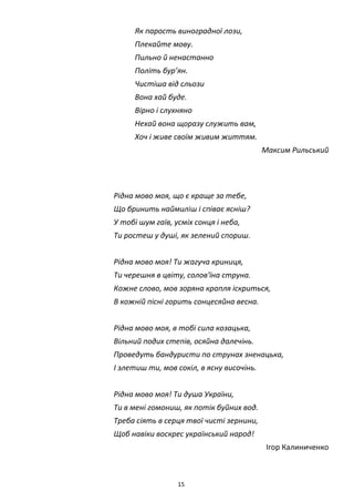 15
Як парость виноградної лози,
Плекайте мову.
Пильно й ненастанно
Політь бур’ян.
Чистіша від сльози
Вона хай буде.
Вірно і слухняно
Нехай вона щоразу служить вам,
Хоч і живе своїм живим життям.
Максим Рильський
Рідна мово моя, що є краще за тебе,
Що бринить наймиліш і співає ясніш?
У тобі шум гаїв, усміх сонця і неба,
Ти ростеш у душі, як зелений спориш.
Рідна мово моя! Ти жагуча криниця,
Ти черешня в цвіту, солов'їна струна.
Кожне слово, мов зоряна крапля іскриться,
В кожній пісні горить сонцесяйна весна.
Рідна мово моя, в тобі сила козацька,
Вільний подих степів, осяйна далечінь.
Проведуть бандуристи по струнах зненацька,
І злетиш ти, мов сокіл, в ясну височінь.
Рідна мово моя! Ти душа України,
Ти в мені гомониш, як потік буйних вод.
Треба сіять в серця твої чисті зернини,
Щоб навіки воскрес український народ!
Ігор Калиниченко
 