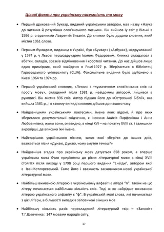 17
Цікаві факти про українську писемність та мову
• Перший друкований буквар, виданий українським автором, мав назву «Наука
до читання й розуміння слов'янського письма». Він вийшов іу світ у Вільні в
1596 р. стараннями Лаврентія Зизанія. До книжки було додано словник, який
містив 1061 слово.
• Першим букварем, виданим в Україні, був «Буквар» («Азбука»), надрукований
у 1574 р. у Львові першодрукарем Іваном Федоровим. Книжка складалася з
абетки, складів, зразків відмінювання і короткої читанки. До нас дійшов лише
один примірник, який знайдено в Римі 1927 р. Зберігається в бібліотеці
Гарвардського університету (США). Факсимільне видання було здійснено в
Києві 1964 та 1974 рр.
• Перший український словник, «Лексис з тлумаченням слов'янських слів на
просту мову», складений після 1581 р. невідомим автором, лишився в
рукописі. Він містив 896 слів. Автор підшив його до «Острозької Біблії», яка
вийшла 1581 p., і в такому вигляді словник дійшов до нашого часу.
• Найдавнішими українськими поетесами, імена яких відомі, й про яких
збереглися документальні свідчення, є інокиня Анисія Парфенівна і Анна
Любовичівна; жили вони, очевидно, в кінці XVI – на початку XVIII ст. і залишили
акровірші, де вписано їхні імена.
• Найстарішою українською піснею, запис якої зберігся до наших днів,
вважається пісня «Дунаю, Дунаю, чому смутен течеш?»
• Найдавніша згадка про українську мову датується 858 роком, а вперше
українська мова було прирівняна до рівня літературної мови в кінці XVIII
століття після виходу у 1798 році першого видання “Енеїди”, автором якої
є Іван Котляревський. Саме його і вважають засновником нової української
літературної мови.
• Найбільш вживаною літерою в українському алфавіті є літера “п”. Також на цю
літеру починається найбільша кількість слів. Тоді ж як найрідше вживаною
літерою українського алфавіту є “ф”. В українській мові слова, які починається
з цієї літери, в більшості випадків запозичені з інших мов
• Найбільшу кількість разів перекладений літературний твір – «Заповіт»
Т.Г.Шевченка: 147 мовами народів світу.
 