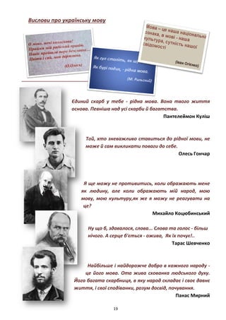 19
Вислови про українську мову
Єдиний скарб у тебе - рідна мова. Вона твого життя
основа. Певніша над усі скарби й багатства.
Пантелеймон Куліш
Той, хто зневажливо ставиться до рідної мови, не
може й сам викликати поваги до себе.
Олесь Гончар
Я ще можу не противитись, коли ображають мене
як людину, але коли ображають мій народ, мою
мову, мою культуру,як же я можу не реагувати на
це?
Михайло Коцюбинський
Ну що б, здавалося, слова... Слова та голос - більш
нічого. А серце б'ється - ожива, Як їх почує!..
Тарас Шевченко
Найбільше і найдорожче добро в кожного народу -
це його мова. Ота жива схованка людського духу.
Його багата скарбниця, в яку народ складає і своє давнє
життя, і свої сподіванки, розум досвід, почування.
Панас Мирний
 