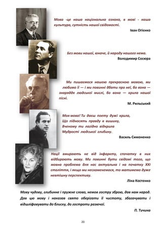 20
Мова -це наша національна ознака, в мові - наша
культура, сутність нашої свідомості.
Іван Огієнко
Без мови нашої, юначе, й народу нашого нема.
Володимир Сосюра
Ми пишаємося нашою прекрасною мовою, ми
любимо її — і ми повинні дбати про неї, бо вона —
знаряддя людської мислі, бо вона — крила нашої
пісні.
М. Рильський
Моя мова! Ти даєш поету дужі крила,
Що підносять правду в вишину,
Вченому ти лагідно відкрила
Мудрості людської глибину.
Василь Симоненко
Нації вмирають не від інфаркту, спочатку в них
відбирають мову. Ми повинні бути свідомі того, що
мовна проблема для нас актуальна і на початку ХХІ
століття, і якщо ми несхаменемося, то матимемо дуже
невтішну перспективу.
Ліна Костенко
Мову чудову, глибинне і пружне слово, немов гостру зброю, дав нам народ.
Дав цю мову і наказав свято оберігати її чистоту, збагачувати і
відшліфовувати до блиску, до гостроти разючої.
П. Тичина
 