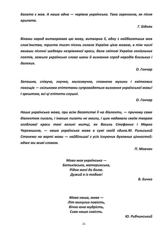 21
Багато є мов. А наша одна — чарівна українська. Така зореносна, як пісня
крилата.
Г. Бідняк
Віками народ витворював цю мову, витворив її, одну з найбагатших мов
слов’янства, триста тисяч пісень склала Україна цією мовою, в тім числі
явивши пісенні шедеври незрівняної краси, дала світові Україна геніальних
поетів, зажило українське слово шани й визнання серед народів близьких і
далеких.
О. Гончар
Запашна, співуча, гнучка, милозвучна, сповнена музики і квіткових
пахощів — скількома епітетами супроводяться визнання української мови!
І зрештою, всі ці епітети слушні.
О. Гончар
Наша українська мова, при всім багатстві її на діалекти, — причому саме
діалектом писали, і інакше писати не могли, і цим надавали своїм творам
особливої краси такі великі митці, як Василь Стефаник і Марко
Черемшина, — наша українська мова в сумі своїй єдина.М. Рильський
Станемо на варті мови — найбільшої з усіх існуючих духовних цінностей:
адже ми живі словом.
П. Мовчан
Мово моя українська —
Батьківська, материнська,
Рідна мені до болю.
Дужий я із тобою!
В. Бичко
Мова наша, мова —
Літ минулих повість,
Вічно юна мудрість,
Сива наша совість.
Ю. Рибчинський
 