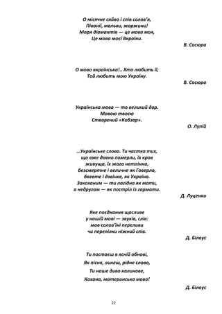 22
О місячне сяйво і спів солов’я,
Півонії, мальви, жоржини!
Моря діамантів — це мова моя,
Це мова моєї Вкраїни.
В. Сосюра
О мово вкраїнська!.. Хто любить її,
Той любить мою Україну.
В. Сосюра
Українська мова — то великий дар.
Мовою твоєю
Створений «Кобзар».
О. Лупій
…Українське слово. Ти частка тих,
що вже давно померли, їх кров
живуща, їх жага нетлінна,
безсмертне і величне як Говерла,
багате і дзвінке, як Україна.
Закоханим — ти лагідна як мати,
а недругам — як постріл із гармати.
Д. Луценко
Яке поєднання щасливе
у нашій мові — звуків, слів:
мов солов’їні переливи
чи перепілки ніжний спів.
Д. Білоус
Ти постаєш в ясній обнові,
Як пісня, линеш, рідне слово,
Ти наше диво калинове,
Кохана, материнська мово!
Д. Білоус
 