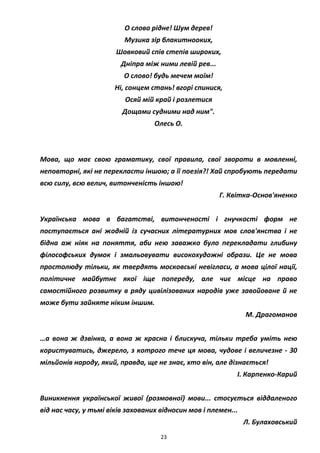 23
О слово рідне! Шум дерев!
Музика зір блакитнооких,
Шовковий спів степів широких,
Дніпра між ними левій рев...
О слово! будь мечем моїм!
Ні, сонцем стань! вгорі спинися,
Осяй мій край і розлетися
Дощами судними над ним".
Олесь О.
Мова, що має свою граматику, свої правила, свої звороти в мовленні,
неповторні, які не перекласти іншою; а її поезія?! Хай спробують передати
всю силу, всю велич, витонченість іншою!
Г. Квітка-Основ'яненко
Українська мова в багатстві, витонченості і гнучкості форм не
поступається ані жодній із сучасних літературних мов слов'янства і не
бідна аж ніяк на поняття, аби нею заважко було перекладати глибину
філософських думок і змальовувати високохудожні образи. Це не мова
простолюду тільки, як твердять московські невігласи, а мова цілої нації,
політичне майбутнє якої іще попереду, але чиє місце на право
самостійного розвитку в ряду цивілізованих народів уже завойоване й не
може бути зайняте ніким іншим.
М. Драгоманов
…а вона ж дзвінка, а вона ж красна і блискуча, тільки треба уміть нею
користуватись, джерело, з котрого тече ця мова, чудове і величезне - 30
мільйонів народу, який, правда, ще не знає, хто він, але дізнається!
І. Карпенко-Карий
Виникнення української живої (розмовної) мови... стосується віддаленого
від нас часу, у тьмі віків захованих відносин мов і племен...
Л. Булаховський
 