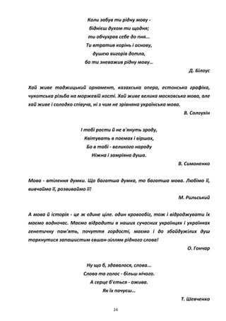 24
Коли забув ти рідну мову -
біднієш духом ти щодня;
ти обчухрав себе до пня...
Ти втратив корінь і основу,
душею вигорів дотла,
бо ти зневажив рідну мову…
Д. Білоус
Хай живе таджицький орнамент, казахська опера, естонська графіка,
чукотська різьба на моржевій кості. Хай живе велика московська мова, але
хай живе і солодко співуча, ні з чим не зрівняна українська мова.
В. Солоухін
I тобі рости й не в'януть зроду,
Квітувать в поемах і віршах,
Бо в тобі - великого народу
Ніжна і замріяна душа.
В. Симоненко
Мова - втілення думки. Що багатша думка, то багатша мова. Любімо її,
вивчаймо її, розвиваймо її!
М. Рильський
А мова й історія - це ж єдине ціле. один кровообіг, тож і відроджувати їх
маємо водночас. Маємо відродити в наших сучасних українцях і українках
генетичну пам'ять, почуття гордості, маємо і до збайдужілих душ
торкнутися запашистим євшан-зіллям рідного слова!
О. Гончар
Ну що б, здавалося, слова...
Слова та голос - більш нічого.
А серце б'ється - ожива.
Як їх почуєш…
Т. Шевченко
 