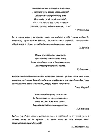 25
Слова вмирають. Клякнуть, їх багато.
І раптом чуєш злато слово. Злато!
Аж хочеться скупатися у тім
Отецькім слові, слові золотім!..
Чи слово тільки виросло з любові?
Світися, правдо, в батьківському слові!
Р. Лубківський
Бо ж наша мова - як чарівна пісня, що вміщає в собі і палку любов до
Вітчизни, і ярий гнів до ворогів, і волелюбні думи народні, і ніжні запахи
рідної землі. А пісня - це найдобірніша, найвиразніша мова.
П. Тичина
На все впливає мови чистота:
Зір глибшає, і кращають уста,
Стає точнішим слух, а думка гнеться,
Як вітром розколихані жита.
Д. Павличко
Найбільше й найдорожче добро в кожного народу - це його мова, ота жива
схованка людського духу. його багата скарбниця, в яку народ складає і своє
давнє життя, і свої сподіванки, розум, досвід, почування.
Панас Мирний
Слова росли із ґрунту, мов жито,
Добірним зерном колосилась мова.
Вона як хліб. Вона мені свята.
І кров'ю предків тяжко пурпурова.
Л. Костенко
Будьмо передусім скрізь українцями, чи то в своїй хаті, чи в чужині, чи то в
своєму краю, чи на чужині. Хай мова наша не буде мовою, якою
звертаються лише до челяді.
М. Коцюбинський
 